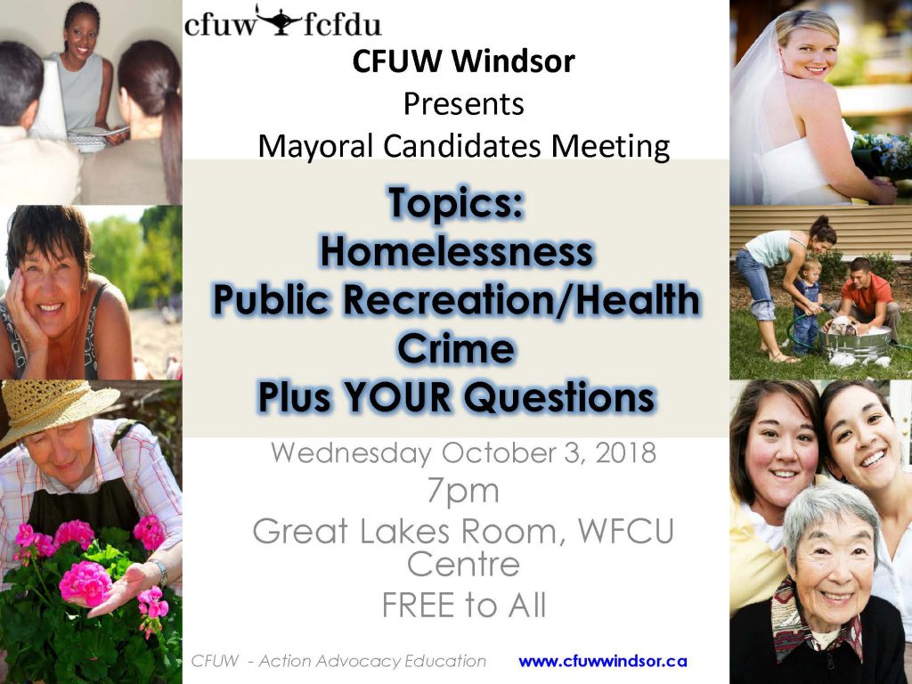 FOR IMMEDIATE RELEASE SEPTEMBER 18, 2018 CFUW Windsor Hosts Municipal Mayoral Debate Windsor, ON. - The Windsor Chapter of the Canadian Federation of University Women (CFUW) will host a Mayoral Debate at 7 pm on Wednesday, October 3rd, 2018 in the Great Lakes Room at the WFCU Centre in advance of the October 22nd Municipal Elections. The debate will feature each of the candidates: Drew Dilkens, Frank Dyck, Tom Hensel, Ernie Lamont, and Matt Marchand. CFUW is a voluntary, non-profit, self-funded, non-partisan, non-governmental organization of close to 10,000 graduate women, students and Associate Members in 112 Clubs in Canada who advocate for equality for women and girls. CFUW seeks to improve access to education for women, for peace, justice, human rights and to support programs that improve the environment. CFUW has special consultative status with the United Nations. CFUW serves on the Sectoral Committee on Education of the Canadian Sub-Commission to UNESCO. CFUW is the largest affiliate of the 79 member International Federation of University Women (IFUW) see www.ifuw.org. For more information about CFUW visit www.cfuw.org. See www.cfuwwindsor.ca for more information about the Windsor Chapter of CFUW.