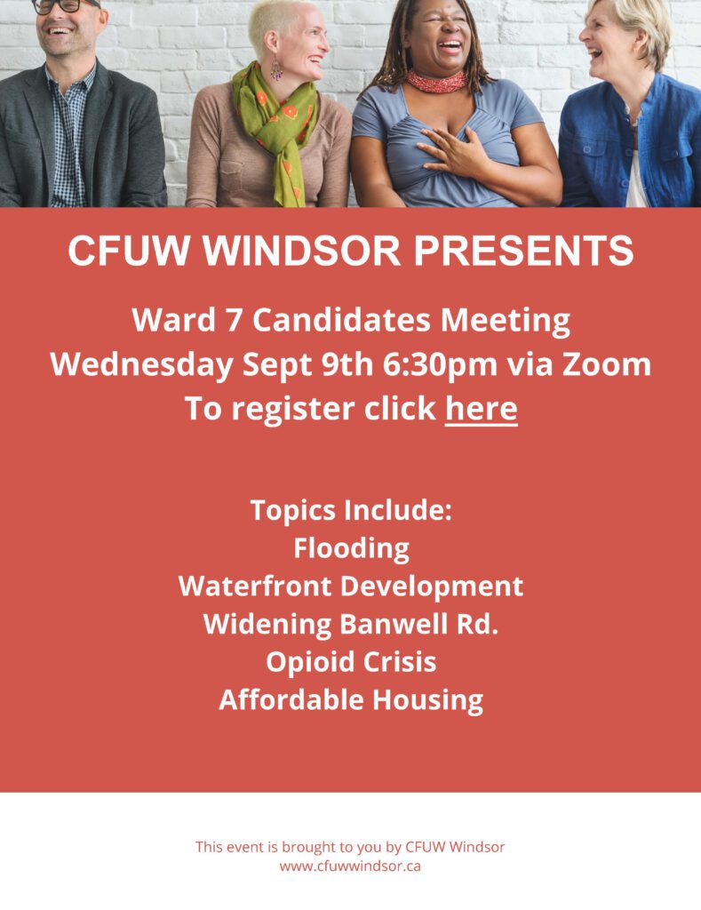 CFUW WINDSOR PRESENTS Ward 7 Candidates Meeting Wednesday Sept 9th 6:30pm via Zoom To register click here Topics Include: Flooding Waterfront Development Widening Banwell Rd. Opioid Crisis Affordable Housing This event is brought to you by CFUW Windsor www.cfuwwindsor.ca